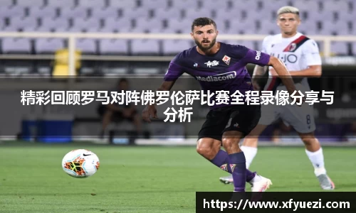 精彩回顾罗马对阵佛罗伦萨比赛全程录像分享与分析